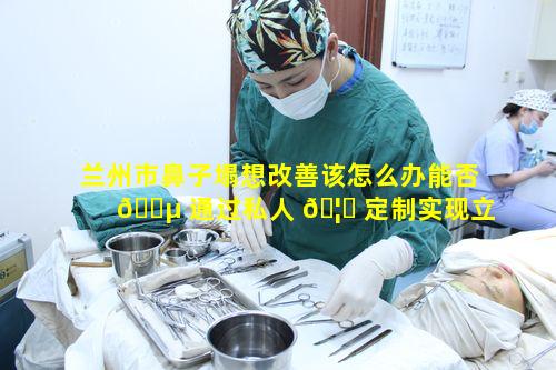 兰州市鼻子塌想改善该怎么办能否 🌵 通过私人 🦉 定制实现立体自然鼻呢
